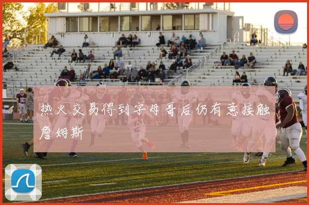 热火交易得到字母哥后仍有意接触詹姆斯